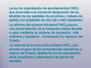 La ley de organización de ayuntamientos(1845) que reservaba a la corona la designación de los alcaldes de las capitales de provincia y cabeza de partido con población de dos mil o más habitantes. La reforma del sistema tributario(1845),supuso una modernización de la hacienda pública llevada a cabo mediante un sistema de impuestos  más uniforme y equitativo . Incrementó los ingresos del Estado. La reforma de la instrucción pública(1845), que preveía el paso de las competencias educativas a manos del Estado, facilitando así la organización de la enseñanza y elaboración de planes de estudios. 
