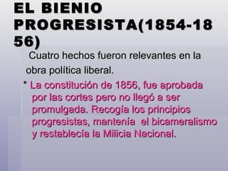 EL BIENIO PROGRESISTA(1854-1856) Cuatro hechos fueron relevantes en la obra política liberal. *  La constitución de 1856, fue aprobada por las cortes pero no llegó a ser promulgada. Recogía los principios progresistas, mantenía  el bicameralismo y restablecía la Milicia Nacional. 
