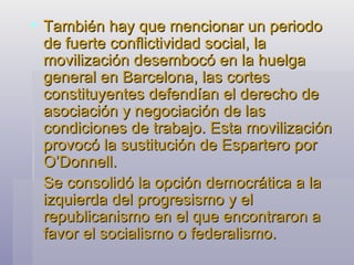 También hay que mencionar un periodo de fuerte conflictividad social, la movilización desembocó en la huelga general en Barcelona, las cortes constituyentes defendían el derecho de asociación y negociación de las condiciones de trabajo. Esta movilización provocó la sustitución de Espartero por O’Donnell. Se consolidó la opción democrática a la izquierda del progresismo y el republicanismo en el que encontraron a favor el socialismo o federalismo. 
