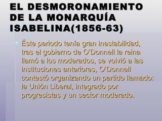 EL DESMORONAMIENTO DE LA MONARQUÍA ISABELINA(1856-63) Éste periodo tenía gran inestabilidad, tras el gobierno de O’Donnell la reina llamó a los moderados, se volvió a las instituciones anteriores, O’Donnell contestó organizando un partido llamado: la Unión Liberal, integrado por progresistas y un sector moderado. 