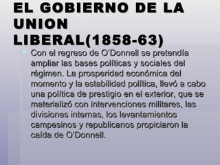 EL GOBIERNO DE LA UNION LIBERAL(1858-63) Con el regreso de O’Donnell se pretendía ampliar las bases políticas y sociales del régimen. La prosperidad económica del momento y la estabilidad política, llevó a cabo una política de prestigio en el exterior, que se materializó con intervenciones militares, las divisiones internas, los levantamientos campesinos y republicanos propiciaron la caída de O’Donnell. 