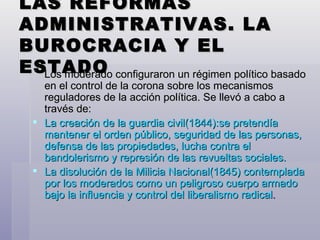 LAS REFORMAS ADMINISTRATIVAS. LA BUROCRACIA Y EL ESTADO Los moderado configuraron un régimen político basado en el control de la corona sobre los mecanismos reguladores de la acción política. Se llevó a cabo a través de: La creación de la guardia civil(1844):se pretendía mantener el orden público, seguridad de las personas, defensa de las propiedades, lucha contra el bandolerismo y represión de las revueltas sociales. La disolución de la Milicia Nacional(1845) contemplada por los moderados como un peligroso cuerpo armado bajo la influencia y control del liberalismo radical . 