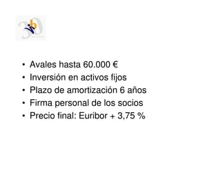 •   Avales hasta 60.000 €
•   Inversión en activos fijos
•   Plazo de amortización 6 años
•   Firma personal de los socios
•   Precio final: Euribor + 3,75 %
 
