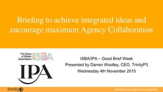 marketing management consultants
Brieﬁng to achieve integrated ideas and
encourage maximum Agency Collaboration
ISBA/IPA – Good Brief Week
Presented by Darren Woolley, CEO, TrinityP3
Wednesday 4th November 2015
 