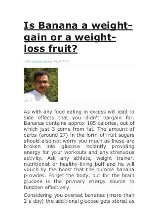 Is Banana a weight-
gain or a weight-
loss fruit?
by Dr Janardhana Hebbar - Aug 22, 2014
As with any food eating in excess will lead to
side effects that you didn’t bargain for.
Bananas contains approx 105 calories, out of
which just 3 come from fat. The amount of
carbs (around 27) in the form of fruit sugars
should also not worry you much as these are
broken into glucose instantly providing
energy for your workouts and any strenuous
activity. Ask any athlete, weight trainer,
nutritionist or healthy-living buff and he will
vouch by the boost that the humble banana
provides. Forget the body, but for the brain
glucose is the primary energy source to
function effectively.
Considering you overeat bananas (more than
2 a day) the additional glucose gets stored as
 