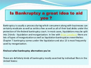 Bankruptcy is usually a process during which consumers along with businesses can
certainly eradicate as well as settle a few as well as all of their bad debts under the
protection of the federal bankruptcy court. In most cases, liquidations may be split
into 2 kinds - liquidation and reorganization. In line with Brian Linnekens there are
lots of types of reorganization as well as liquidation bankruptcies nevertheless
Chapter 7 bankruptcy comes under the liquidation and also 13 is most frequently
used by reorganization.
Find out what bankruptcy alternatives you've
These are definitely kinds of bankruptcy mostly searched by individual filers in the
United States:
 