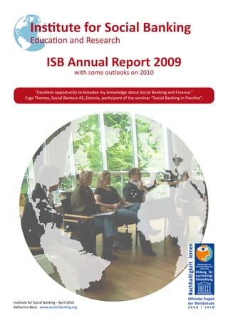 ISB Annual Report 2009
                                       with some outlooks on 2010

            “Excellent opportunity to broaden my knowledge about Social Banking and Finance.”
       Ergo Themas, Social Bankers AS, Estonia, participant of the seminar “Social Banking in Practice”.




Institute for Social Banking - April 2010
Katharina Beck - www.social-banking.org
 