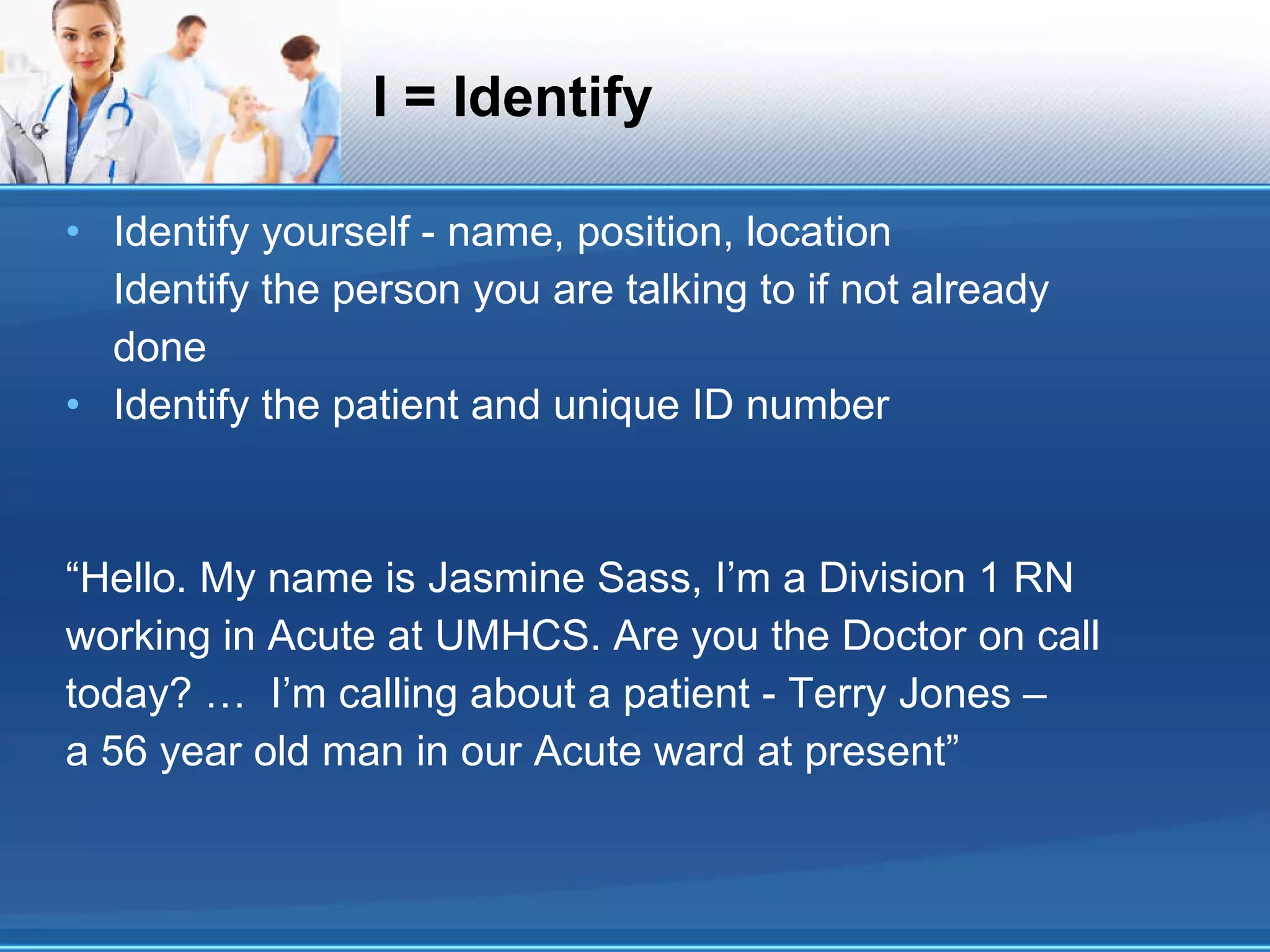I = Identify Identify yourself - name, position, location Identify the person you are talking to if not already done Identify the patient and unique ID number “Hello. My name is Jasmine Sass, I’m a Division 1 RN working in Acute at UMHCS. Are you the Doctor on call today? …  I’m calling about a patient - Terry Jones – a 56 year old man in our Acute ward at present” 
