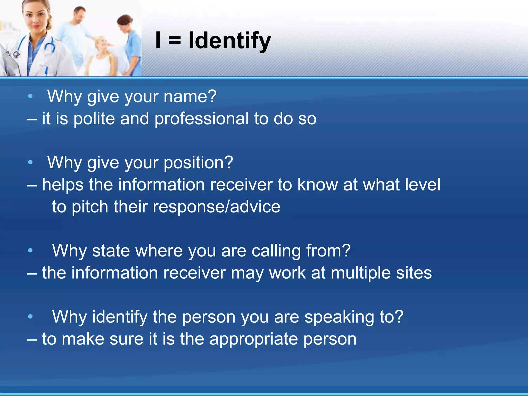 I = Identify Why give your name? – it is polite and professional to do so Why give your position? – helps the information receiver to know at what level to pitch their response/advice Why state where you are calling from? – the information receiver may work at multiple sites Why identify the person you are speaking to? – to make sure it is the appropriate person 