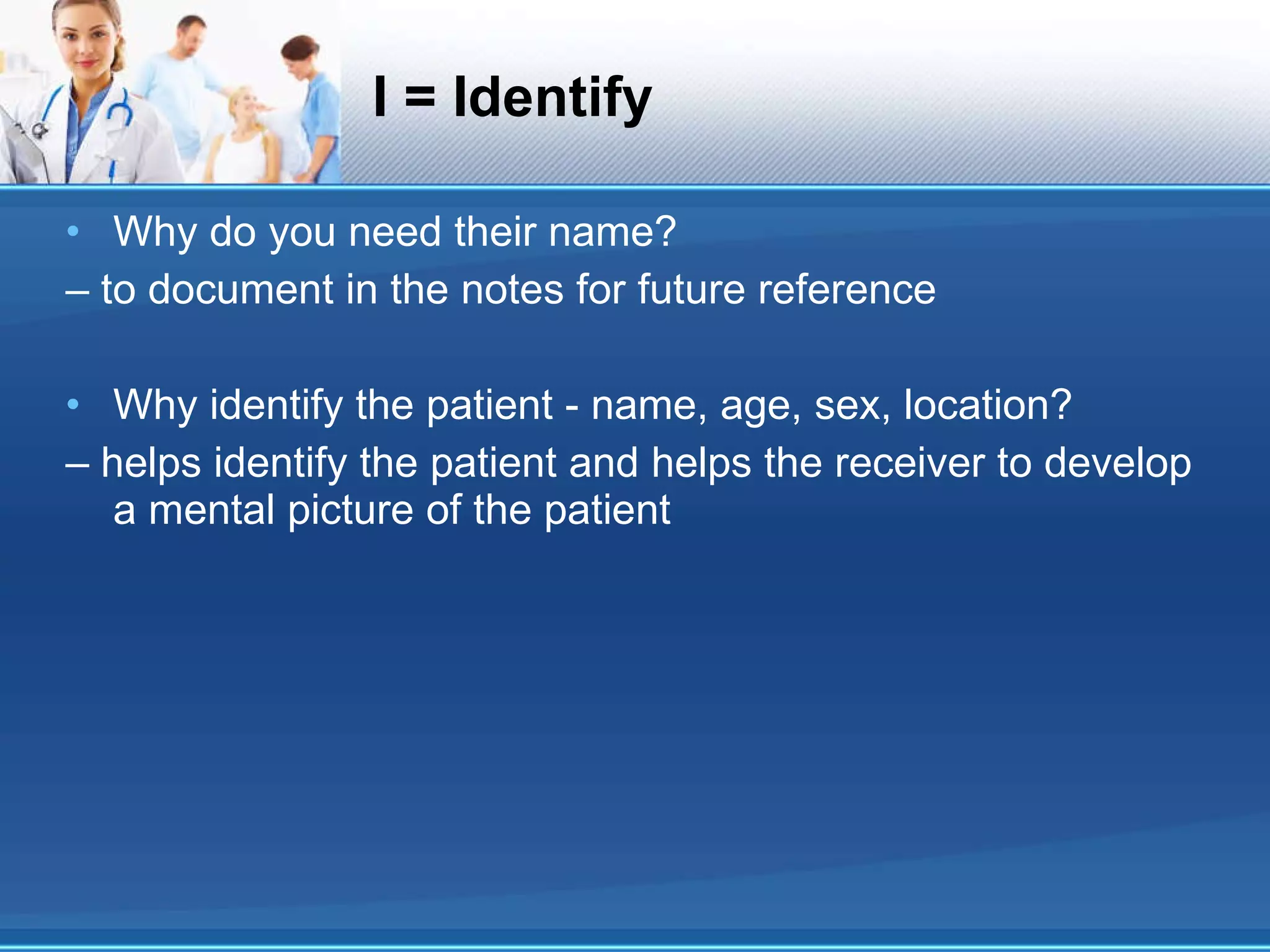 I = Identify Why do you need their name? – to document in the notes for future reference Why identify the patient - name, age, sex, location? – helps identify the patient and helps the receiver to develop a mental picture of the patient 