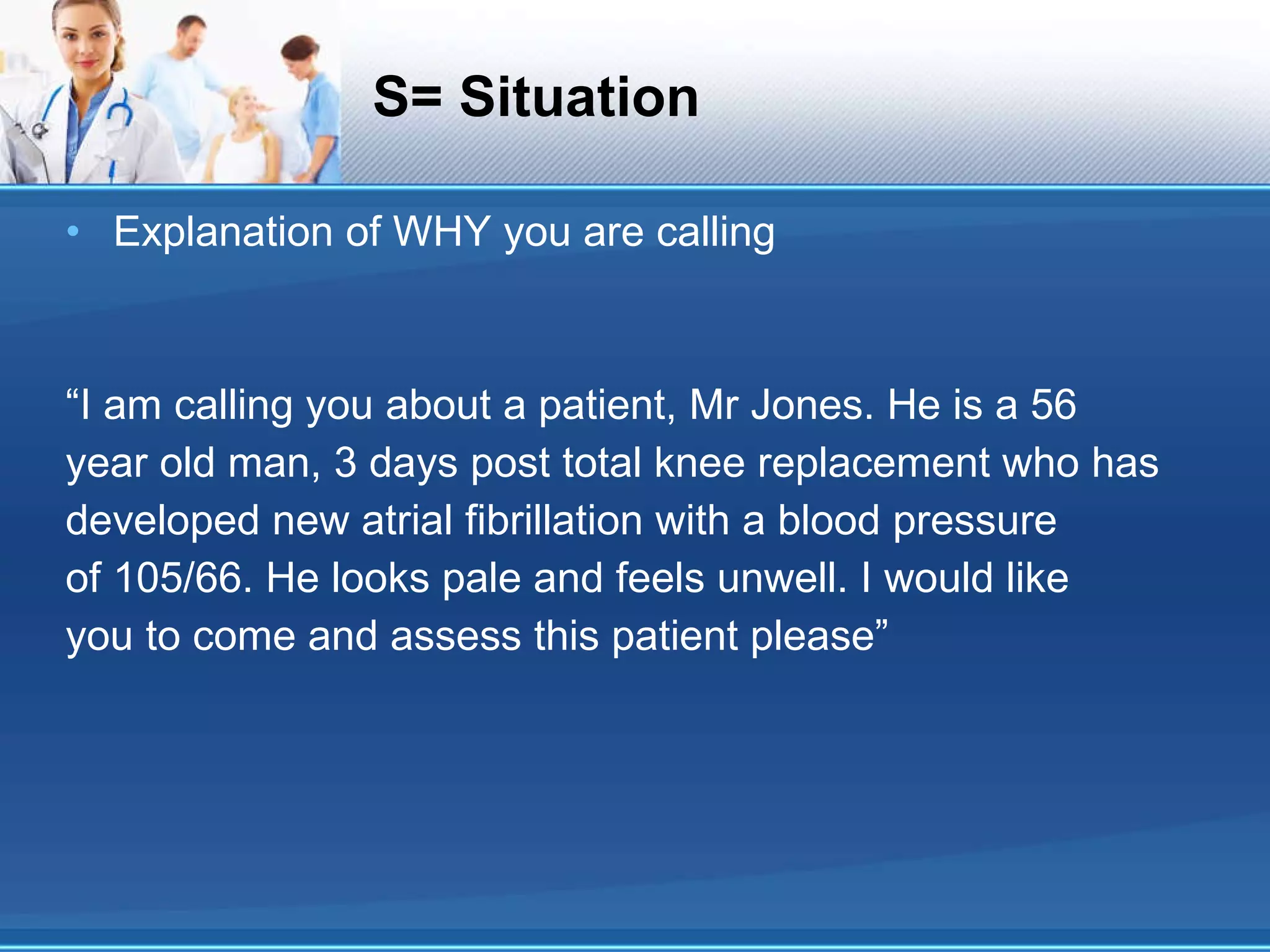 S= Situation Explanation of WHY you are calling “ I am calling you about a patient, Mr Jones. He is a 56 year old man, 3 days post total knee replacement who has developed new atrial fibrillation with a blood pressure of 105/66. He looks pale and feels unwell. I would like you to come and assess this patient please” 