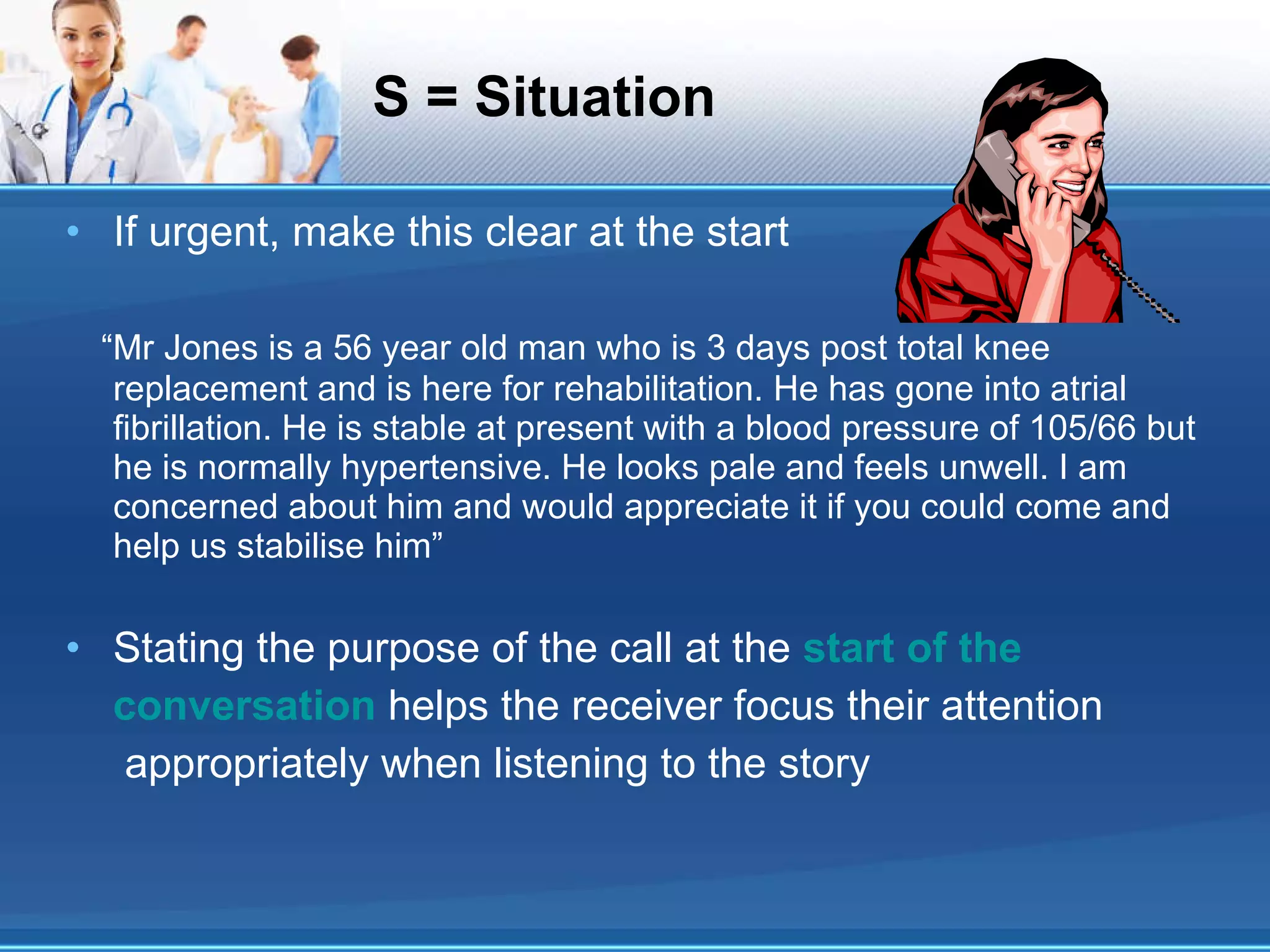 S = Situation If urgent, make this clear at the start “ Mr Jones is a 56 year old man who is 3 days post total knee replacement and is here for rehabilitation. He has gone into atrial fibrillation. He is stable at present with a blood pressure of 105/66 but he is normally hypertensive. He looks pale and feels unwell. I am concerned about him and would appreciate it if you could come and help us stabilise him” Stating the purpose of the call at the  start of the conversation   helps the receiver focus their attention appropriately when listening to the story 