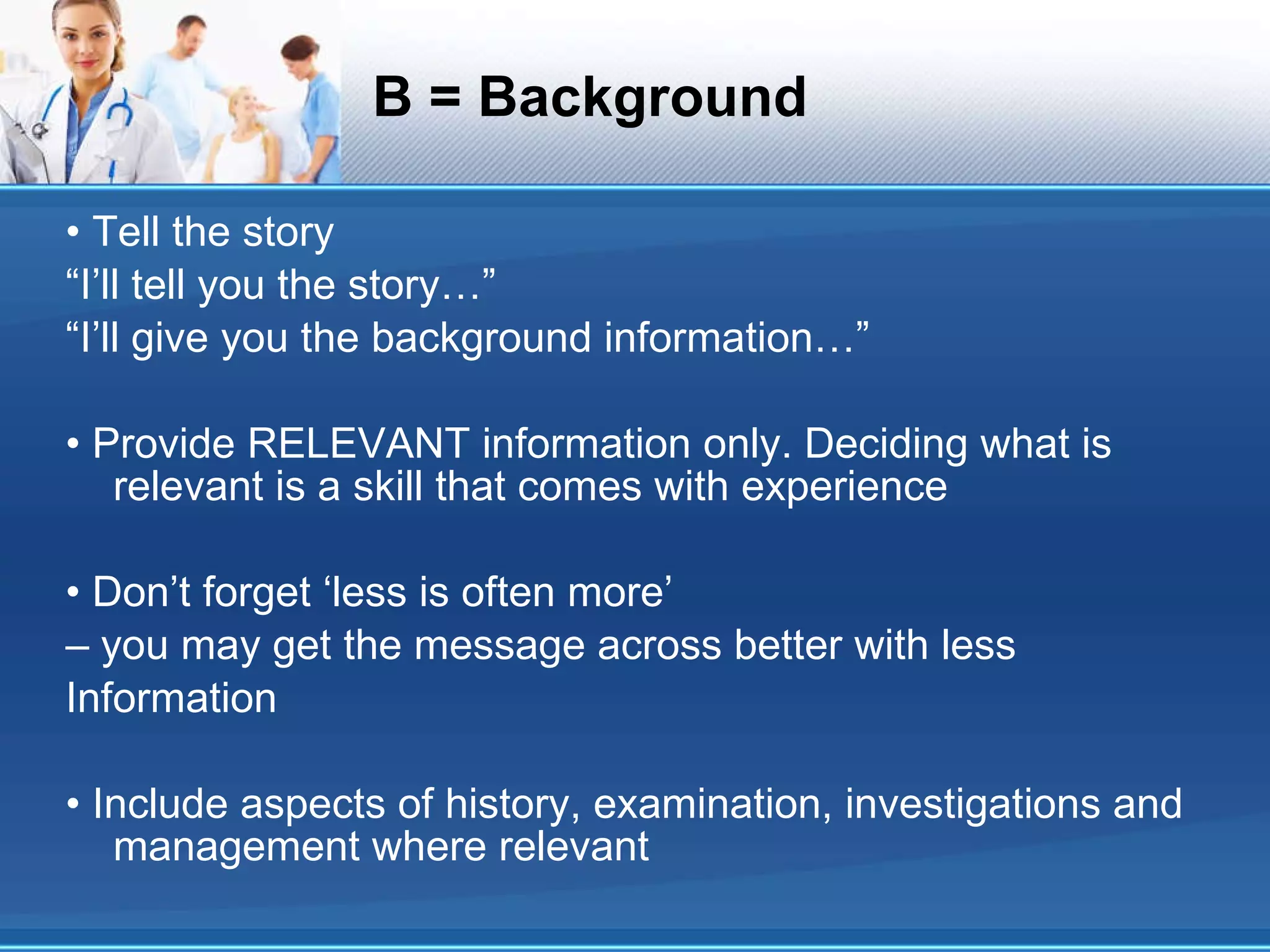 B = Background • Tell the story “I’ll tell you the story…” “I’ll give you the background information…” • Provide RELEVANT information only. Deciding what is relevant is a skill that comes with experience • Don’t forget ‘less is often more’ – you may get the message across better with less Information • Include aspects of history, examination, investigations and management where relevant 