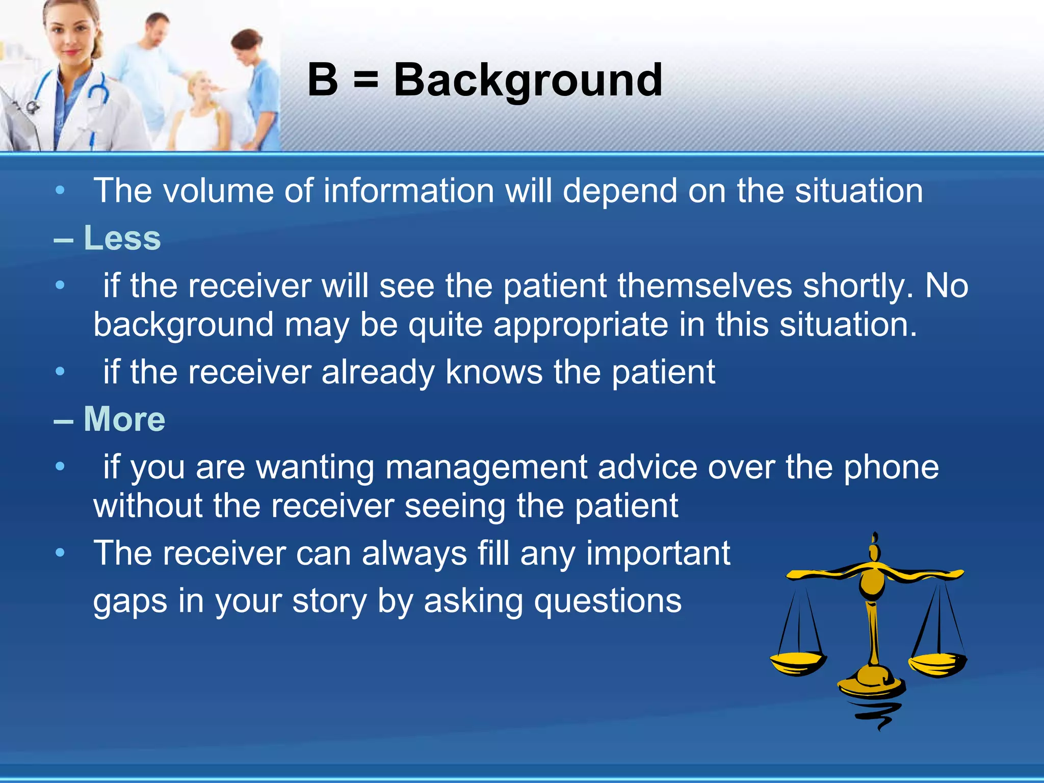 B = Background The volume of information will depend on the situation –  Less if the receiver will see the patient themselves shortly. No background may be quite appropriate in this situation. if the receiver already knows the patient –  More if you are wanting management advice over the phone without the receiver seeing the patient The receiver can always fill any important gaps in your story by asking questions 