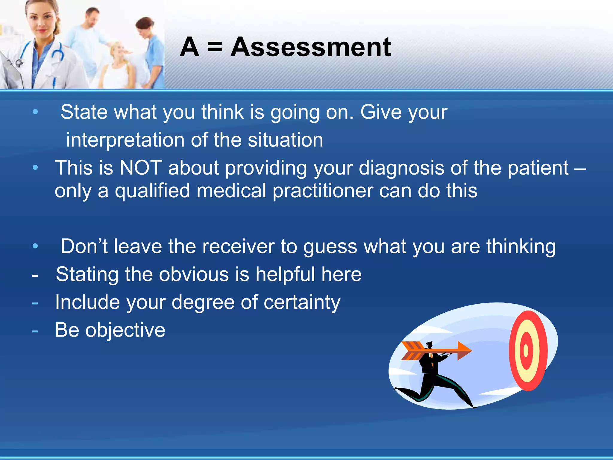 A = Assessment State what you think is going on. Give your interpretation of the situation This is NOT about providing your diagnosis of the patient – only a qualified medical practitioner can do this Don’t leave the receiver to guess what you are thinking -  Stating the obvious is helpful here Include your degree of certainty Be objective 
