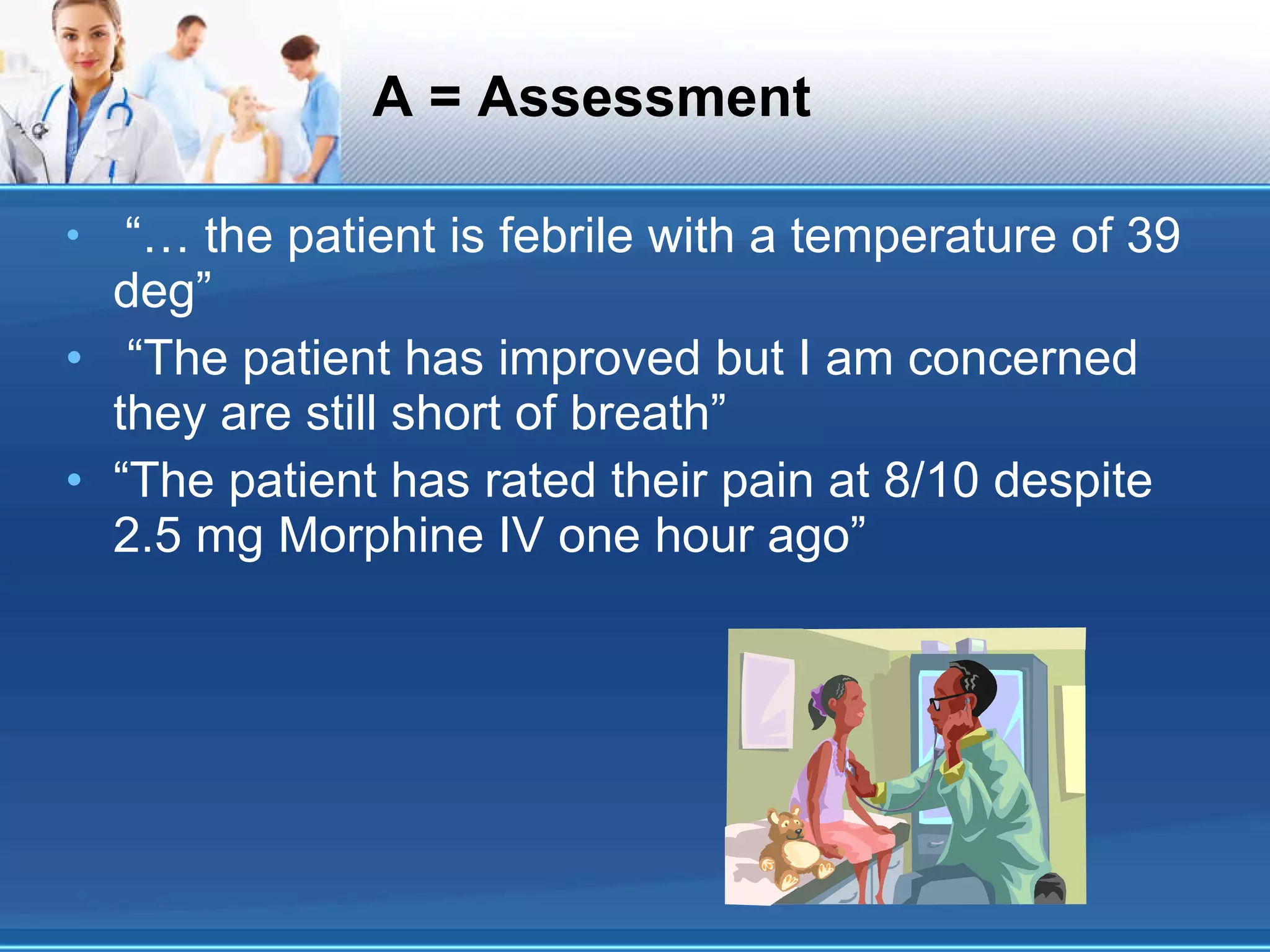 A = Assessment “…  the patient is febrile with a temperature of 39 deg” “ The patient has improved but I am concerned they are still short of breath” “ The patient has rated their pain at 8/10 despite 2.5 mg Morphine IV one hour ago” 