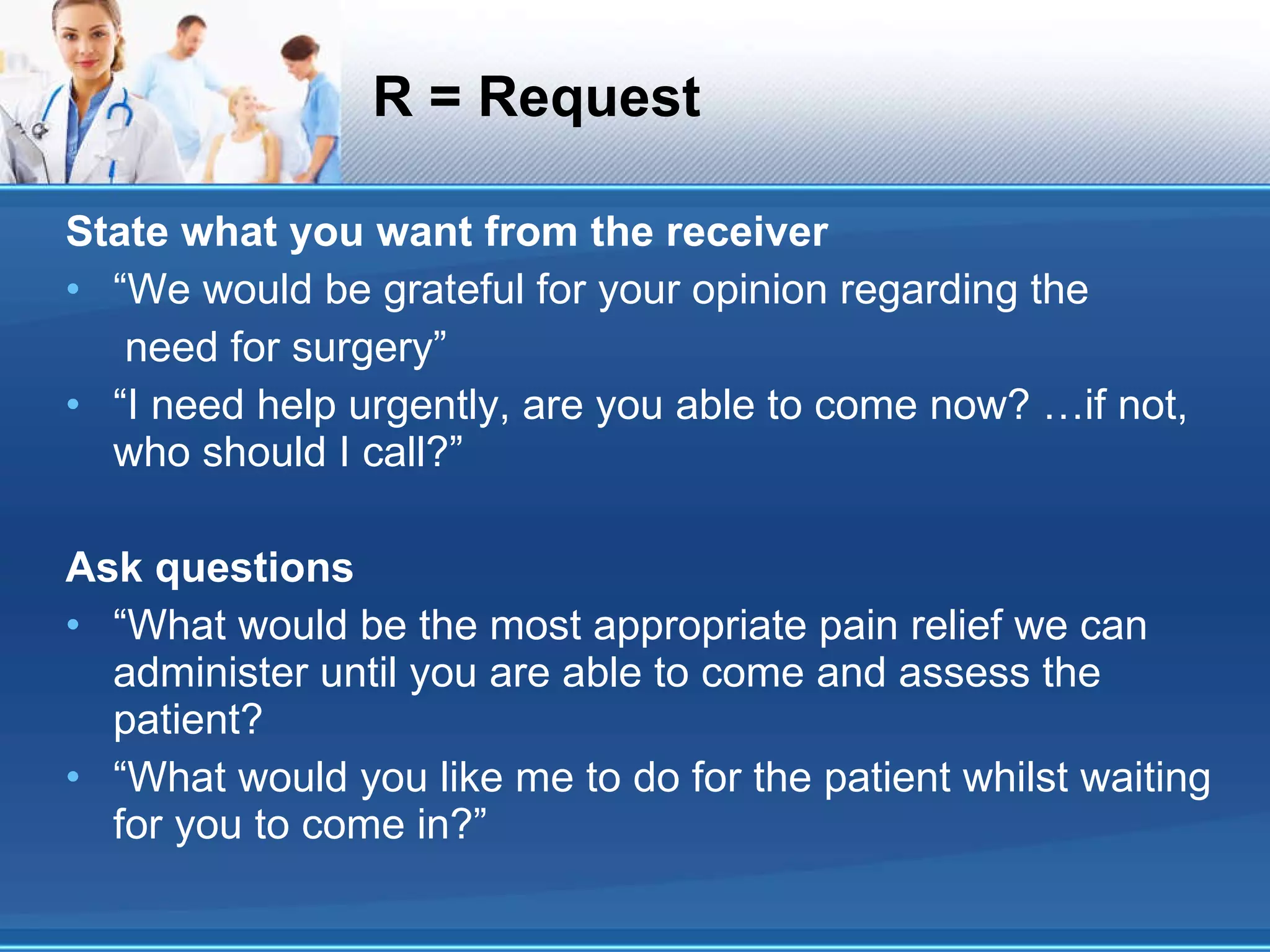 R = Request State what you want from the receiver “We would be grateful for your opinion regarding the need for surgery” “I need help urgently, are you able to come now? …if not, who should I call?” Ask questions “What would be the most appropriate pain relief we can administer until you are able to come and assess the patient? “What would you like me to do for the patient whilst waiting for you to come in?” 