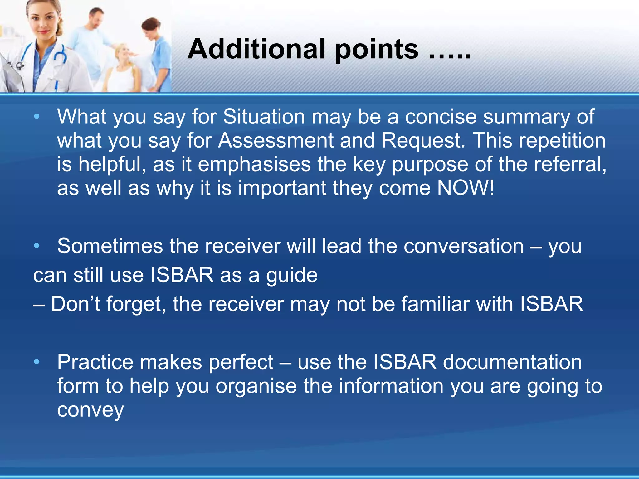 Additional points ….. What you say for Situation may be a concise summary of what you say for Assessment and Request .  This repetition is helpful, as it emphasises the key purpose of the referral, as well as why it is important they come NOW! Sometimes the receiver will lead the conversation – you can still use ISBAR as a guide –  Don’t forget, the receiver may not be familiar with ISBAR Practice makes perfect – use the ISBAR documentation form to help you organise the information you are going to convey 