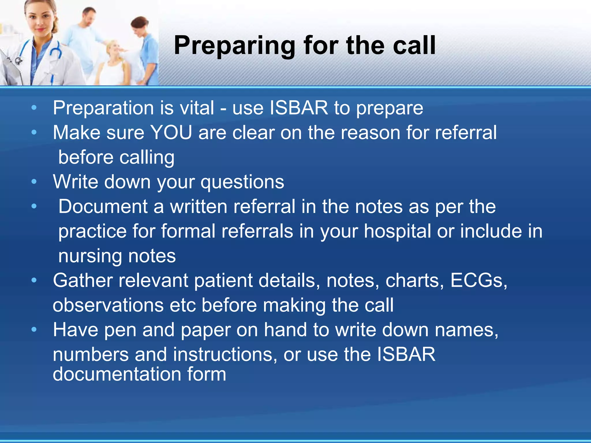 Preparing for the call Preparation is vital - use ISBAR to prepare Make sure YOU are clear on the reason for referral before calling Write down your questions Document a written referral in the notes as per the practice for formal referrals in your hospital or include in nursing notes Gather relevant patient details, notes, charts, ECGs, observations etc before making the call Have pen and paper on hand to write down names, numbers and instructions, or use the ISBAR documentation form 