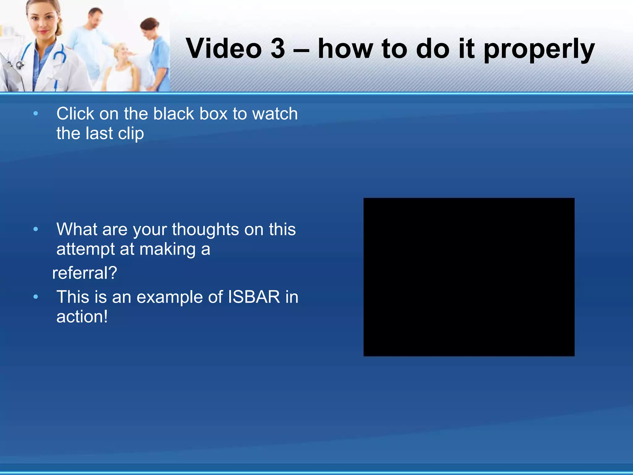 Video 3 – how to do it properly Click on the black box to watch the last clip What are your thoughts on this attempt at making a referral? This is an example of ISBAR in action! 