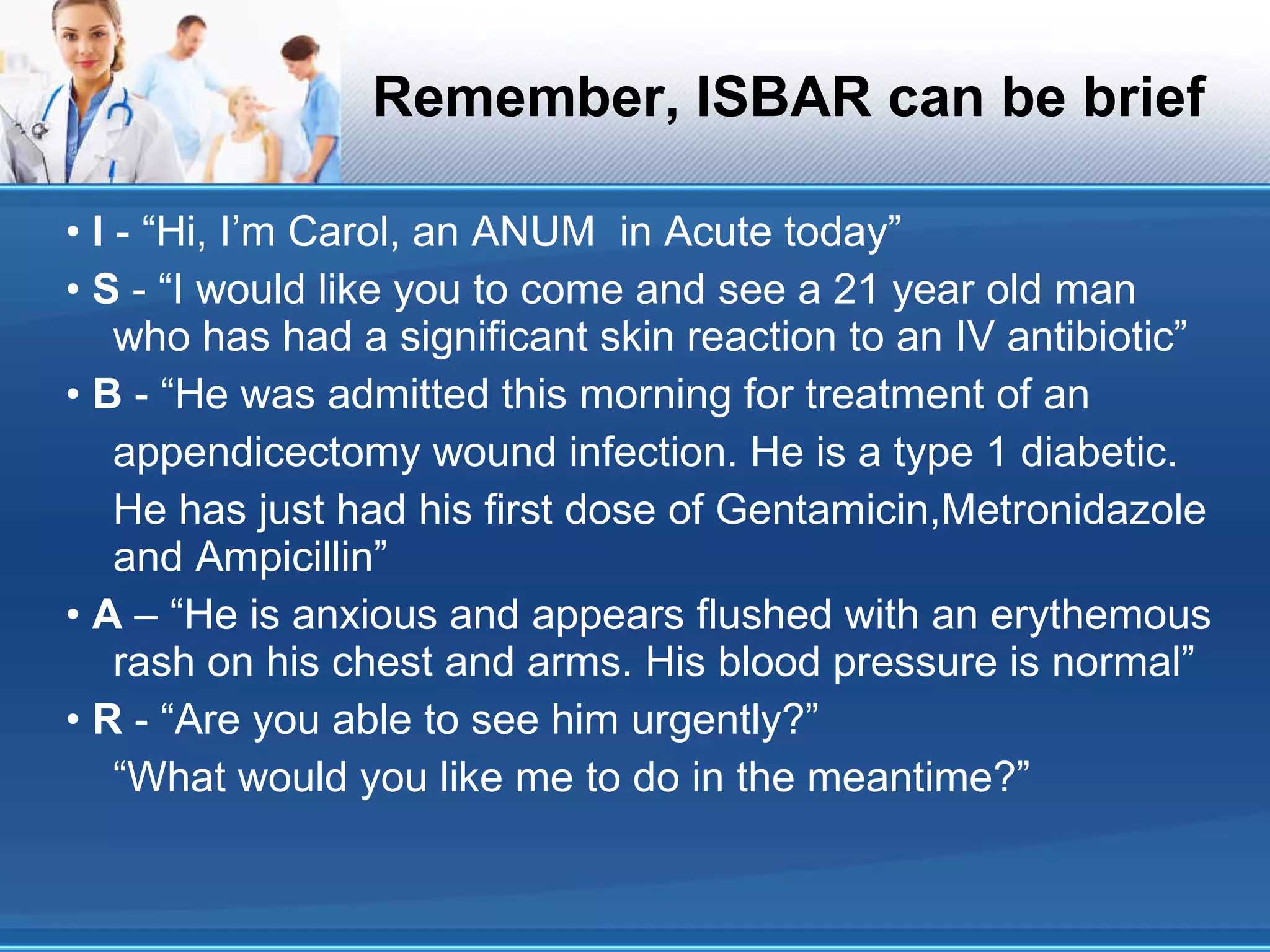 Remember, ISBAR can be brief •  I  - “Hi, I’m Carol, an ANUM  in Acute today” •  S  - “I would like you to come and see a 21 year old man who has had a significant skin reaction to an IV antibiotic” •  B  - “He was admitted this morning for treatment of an appendicectomy wound infection. He is a type 1 diabetic. He has just had his first dose of Gentamicin,Metronidazole and Ampicillin” •  A  – “He is anxious and appears flushed with an erythemous rash on his chest and arms. His blood pressure is normal” •  R  - “Are you able to see him urgently?” “ What would you like me to do in the meantime?” 