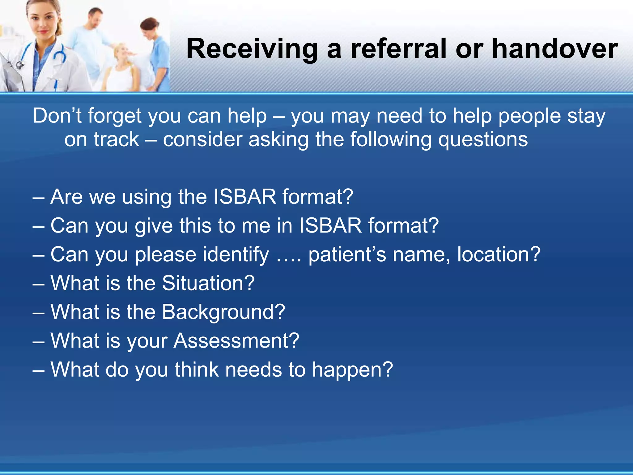 Receiving a referral or handover Don’t forget you can help – you may need to help people stay on track – consider asking the following questions – Are we using the ISBAR format? – Can you give this to me in ISBAR format? – Can you please identify …. patient’s name, location? – What is the Situation? – What is the Background? – What is your Assessment? – What do you think needs to happen? 