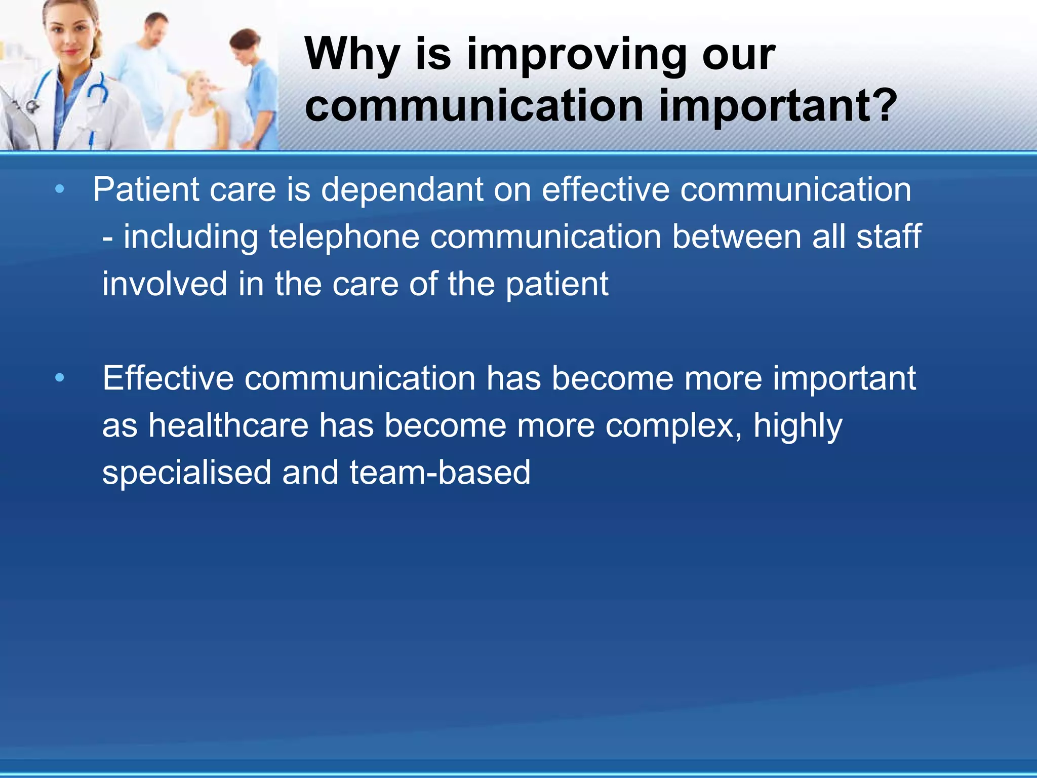 Why is improving our communication important? Patient care is dependant on effective communication - including telephone communication between all staff involved in the care of the patient Effective communication has become more important as healthcare has become more complex, highly specialised and team-based 