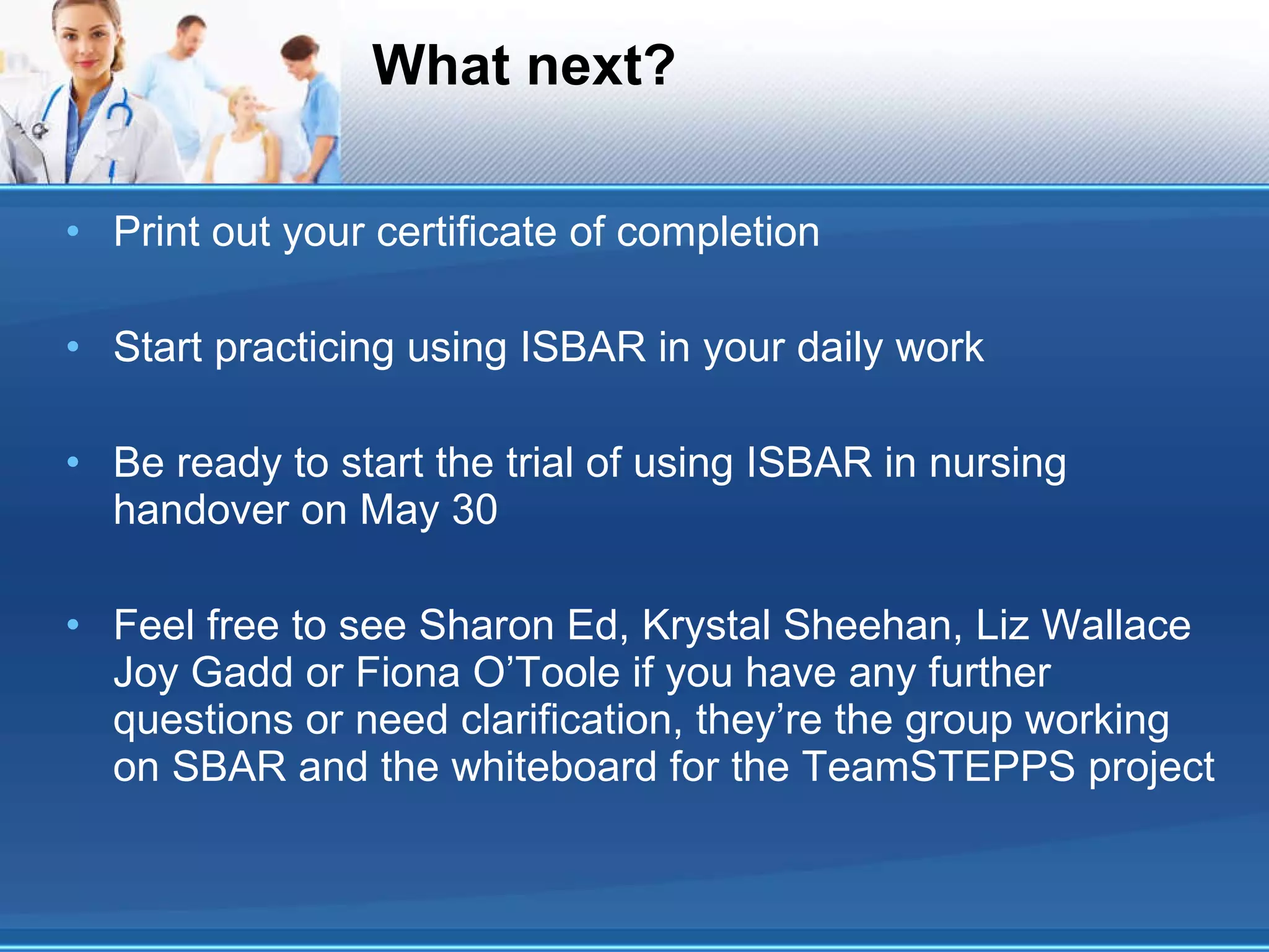 What next? Print out your certificate of completion Start practicing using ISBAR in your daily work Be ready to start the trial of using ISBAR in nursing handover on May 30 Feel free to see Sharon Ed, Krystal Sheehan, Liz Wallace Joy Gadd or Fiona O’Toole if you have any further questions or need clarification, they’re the group working on SBAR and the whiteboard for the TeamSTEPPS project 