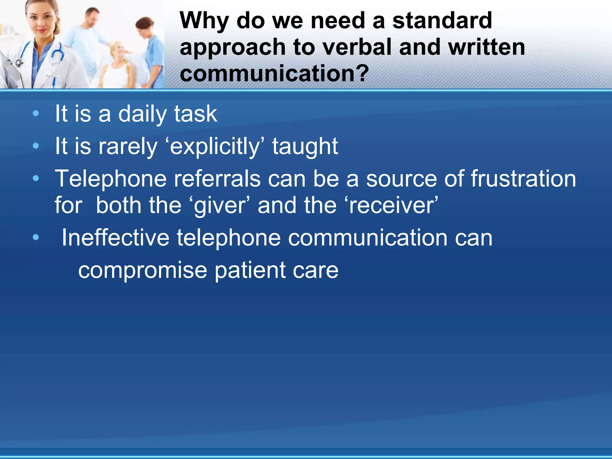 Why do we need a standard approach to verbal and written communication? It is a daily task It is rarely ‘explicitly’ taught Telephone referrals can be a source of frustration for  both the ‘giver’ and the ‘receiver’ Ineffective telephone communication can compromise patient care 