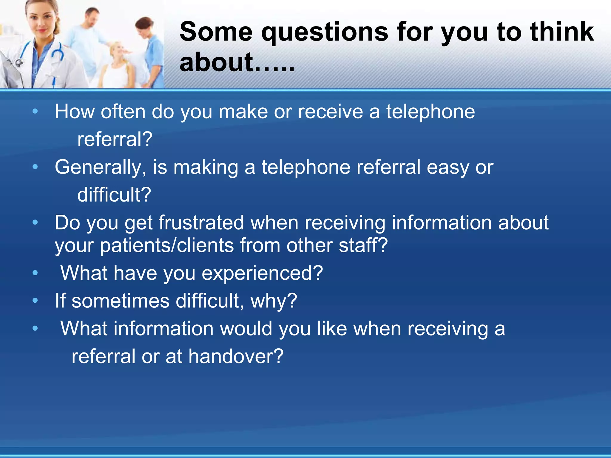 Some questions for you to think about….. How often do you make or receive a telephone referral? Generally, is making a telephone referral easy or difficult? Do you get frustrated when receiving information about your patients/clients from other staff? What have you experienced? If sometimes difficult, why? What information would you like when receiving a referral or at handover? 
