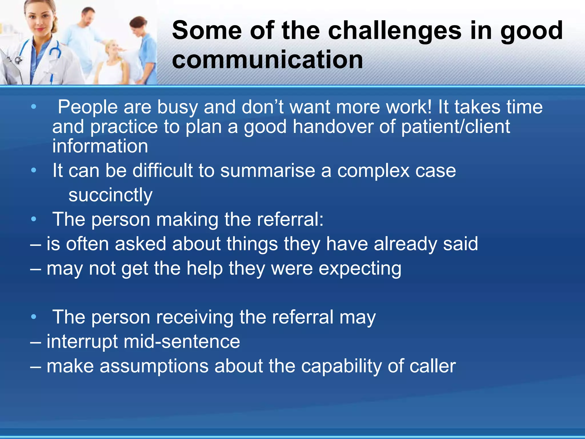 Some of the challenges in good communication People are busy and don’t want more work! It takes time and practice to plan a good handover of patient/client information It can be difficult to summarise a complex case succinctly The person making the referral: – is often asked about things they have already said – may not get the help they were expecting The person receiving the referral may – interrupt mid-sentence – make assumptions about the capability of caller 