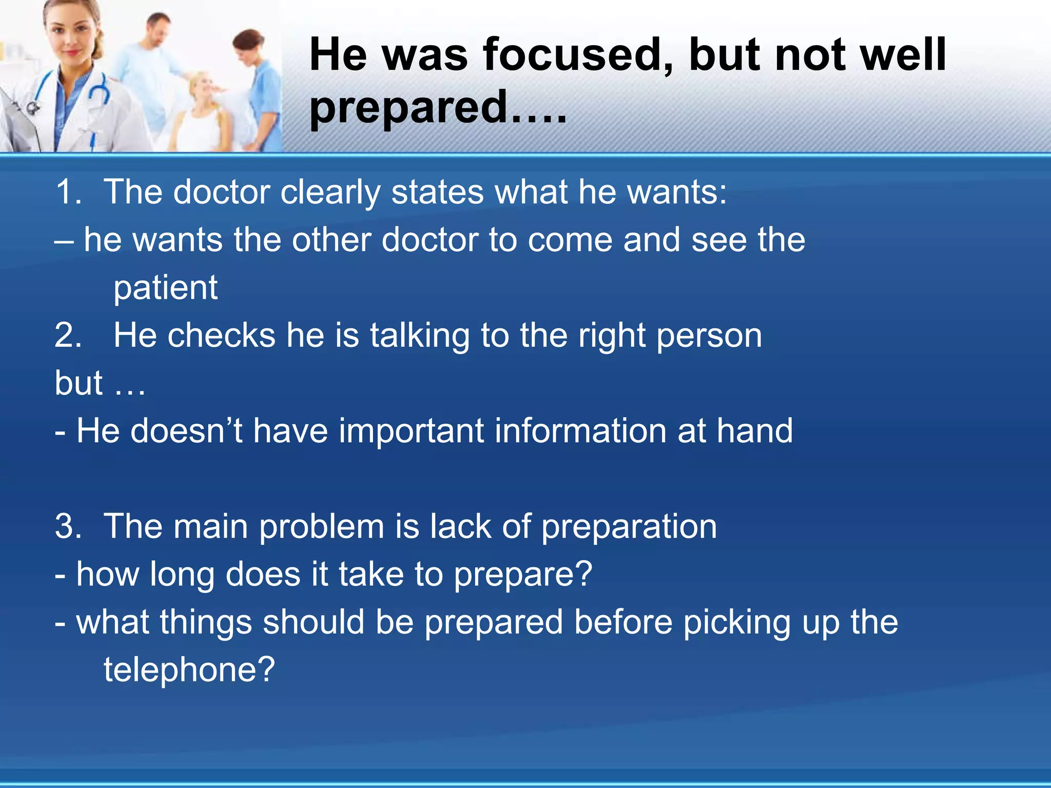 He was focused, but not well prepared…. 1.  The doctor clearly states what he wants: – he wants the other doctor to come and see the patient 2.  He checks he is talking to the right person but … - He doesn’t have important information at hand 3.  The main problem is lack of preparation - how long does it take to prepare? - what things should be prepared before picking up the telephone? 