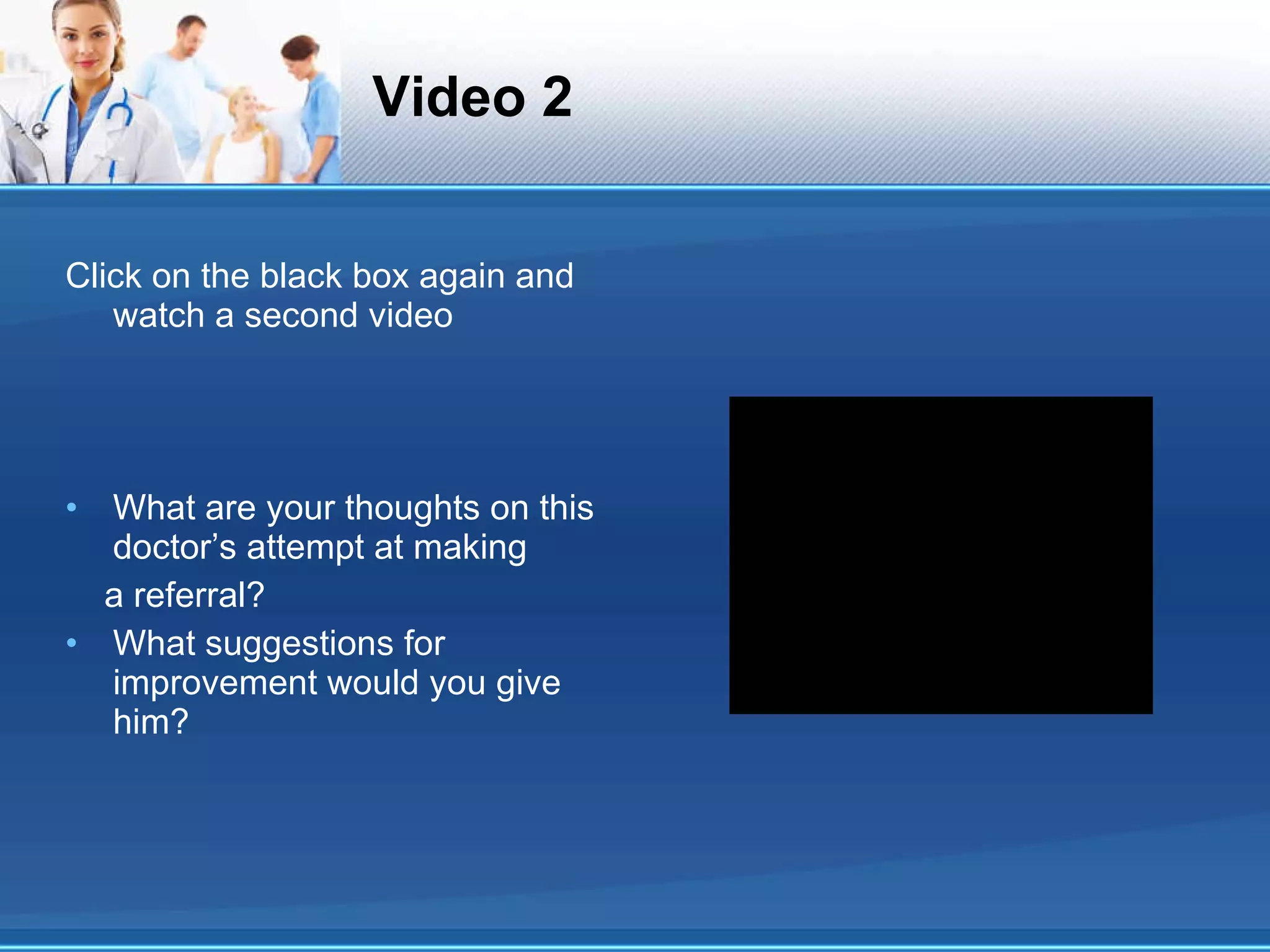 Video 2 Click on the black box again and watch a second video What are your thoughts on this doctor’s attempt at making a referral? What suggestions for improvement would you give him? 