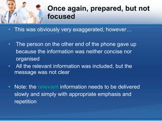Once again, prepared, but not focused This was obviously very exaggerated, however… The person on the other end of the phone gave up because the information was neither concise nor organised All the relevant information was included, but the message was not clear Note: the  relevant  information needs to be delivered slowly and simply with appropriate emphasis and repetition 