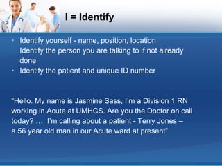 I = Identify Identify yourself - name, position, location Identify the person you are talking to if not already done Identify the patient and unique ID number “Hello. My name is Jasmine Sass, I’m a Division 1 RN working in Acute at UMHCS. Are you the Doctor on call today? …  I’m calling about a patient - Terry Jones – a 56 year old man in our Acute ward at present” 