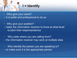 I = Identify Why give your name? – it is polite and professional to do so Why give your position? – helps the information receiver to know at what level to pitch their response/advice Why state where you are calling from? – the information receiver may work at multiple sites Why identify the person you are speaking to? – to make sure it is the appropriate person 