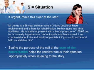 S = Situation If urgent, make this clear at the start “ Mr Jones is a 56 year old man who is 3 days post total knee replacement and is here for rehabilitation. He has gone into atrial fibrillation. He is stable at present with a blood pressure of 105/66 but he is normally hypertensive. He looks pale and feels unwell. I am concerned about him and would appreciate it if you could come and help us stabilise him” Stating the purpose of the call at the  start of the conversation   helps the receiver focus their attention appropriately when listening to the story 