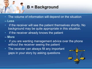 B = Background The volume of information will depend on the situation –  Less if the receiver will see the patient themselves shortly. No background may be quite appropriate in this situation. if the receiver already knows the patient –  More if you are wanting management advice over the phone without the receiver seeing the patient The receiver can always fill any important gaps in your story by asking questions 