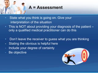 A = Assessment State what you think is going on. Give your interpretation of the situation This is NOT about providing your diagnosis of the patient – only a qualified medical practitioner can do this Don’t leave the receiver to guess what you are thinking -  Stating the obvious is helpful here Include your degree of certainty Be objective 