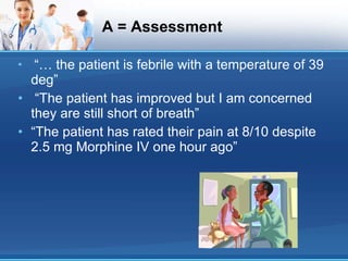 A = Assessment “…  the patient is febrile with a temperature of 39 deg” “ The patient has improved but I am concerned they are still short of breath” “ The patient has rated their pain at 8/10 despite 2.5 mg Morphine IV one hour ago” 