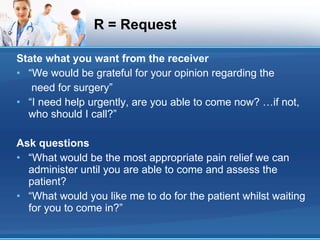 R = Request State what you want from the receiver “We would be grateful for your opinion regarding the need for surgery” “I need help urgently, are you able to come now? …if not, who should I call?” Ask questions “What would be the most appropriate pain relief we can administer until you are able to come and assess the patient? “What would you like me to do for the patient whilst waiting for you to come in?” 