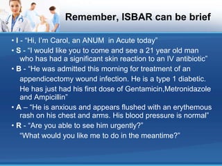 Remember, ISBAR can be brief •  I  - “Hi, I’m Carol, an ANUM  in Acute today” •  S  - “I would like you to come and see a 21 year old man who has had a significant skin reaction to an IV antibiotic” •  B  - “He was admitted this morning for treatment of an appendicectomy wound infection. He is a type 1 diabetic. He has just had his first dose of Gentamicin,Metronidazole and Ampicillin” •  A  – “He is anxious and appears flushed with an erythemous rash on his chest and arms. His blood pressure is normal” •  R  - “Are you able to see him urgently?” “ What would you like me to do in the meantime?” 