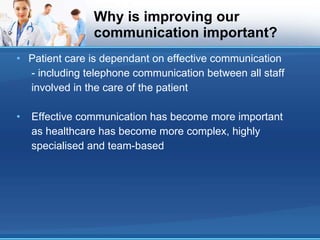 Why is improving our communication important? Patient care is dependant on effective communication - including telephone communication between all staff involved in the care of the patient Effective communication has become more important as healthcare has become more complex, highly specialised and team-based 