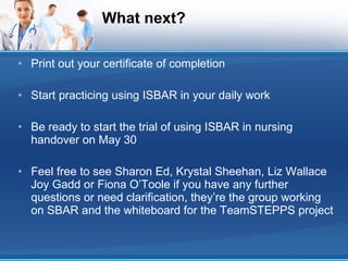 What next? Print out your certificate of completion Start practicing using ISBAR in your daily work Be ready to start the trial of using ISBAR in nursing handover on May 30 Feel free to see Sharon Ed, Krystal Sheehan, Liz Wallace Joy Gadd or Fiona O’Toole if you have any further questions or need clarification, they’re the group working on SBAR and the whiteboard for the TeamSTEPPS project 