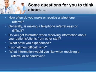 Some questions for you to think about….. How often do you make or receive a telephone referral? Generally, is making a telephone referral easy or difficult? Do you get frustrated when receiving information about your patients/clients from other staff? What have you experienced? If sometimes difficult, why? What information would you like when receiving a referral or at handover? 