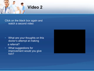 Video 2 Click on the black box again and watch a second video What are your thoughts on this doctor’s attempt at making a referral? What suggestions for improvement would you give him? 