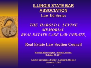 ILLINOIS STATE BAR ASSOCIATION Law Ed Series THE  HAROLD I.  LEVINE MEMORIAL  REAL ESTATE CASE LAW UPDATE   Real Estate Law Section Council Marriott Bloomington - Normal, Illinois  October 21, 2011 Linden Conference Center - Lombard, Illinois l November 3, 2011   