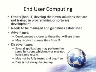 End User Computing
• Others (non-IT) develop their own solutions that are
not trained in programming or software
development
• Needs to be managed and guidelines established
• Advantages:
– Development is closer to those that will use them
– May receive it sooner than from IT
• Disadvantages:
– Several applications may perform the
same functions which may or may not
have same results
– May not be fully tested and bug-free
– Data is not always backed up
 