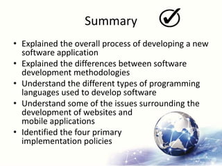 Summary
• Explained the overall process of developing a new
software application
• Explained the differences between software
development methodologies
• Understand the different types of programming
languages used to develop software
• Understand some of the issues surrounding the
development of websites and
mobile applications
• Identified the four primary
implementation policies
 
