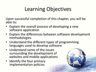 Learning Objectives
Upon successful completion of this chapter, you will be
able to:
• Explain the overall process of developing a new
software application
• Explain the differences between software development
methodologies
• Understand the different types of programming
languages used to develop software
• Understand some of the issues
surrounding the development of
websites and mobile applications
• Identify the four primary
implementation policies
 